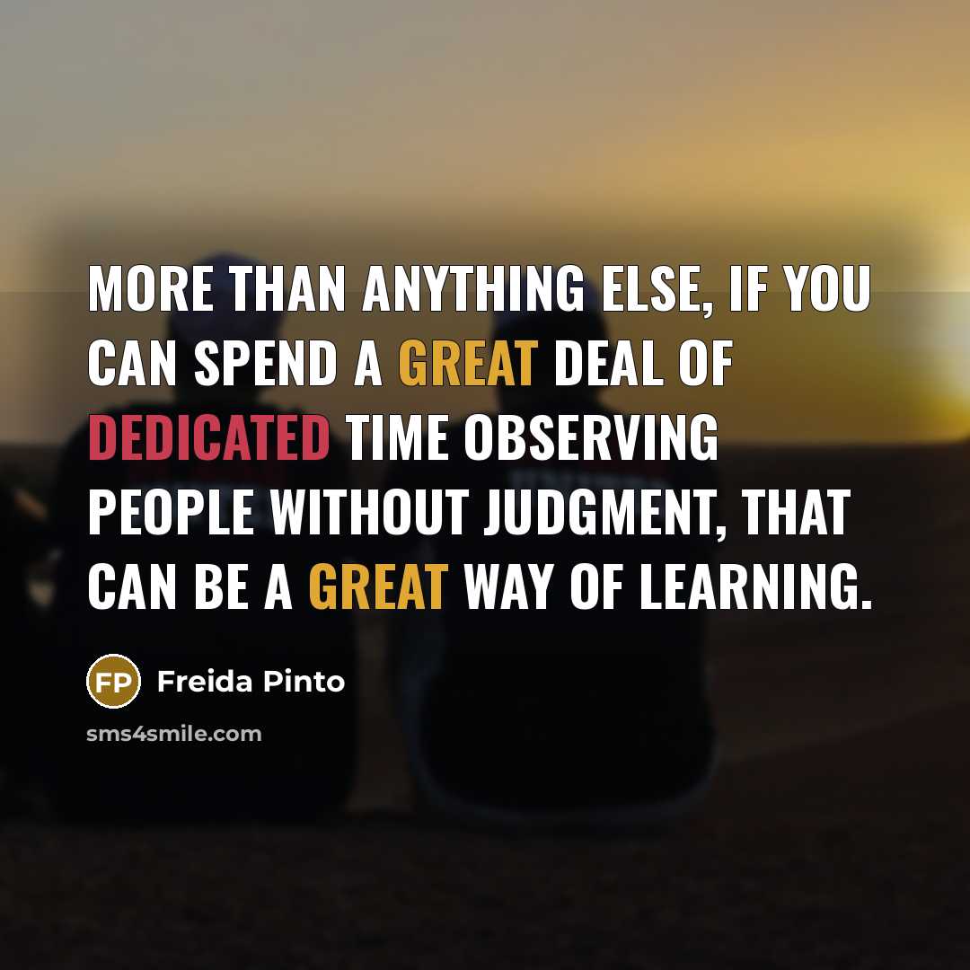 “More than anything else, if you can spend a great deal of dedicated time observing people without judgment, that can be a great way of learning.” quote by Freida Pinto