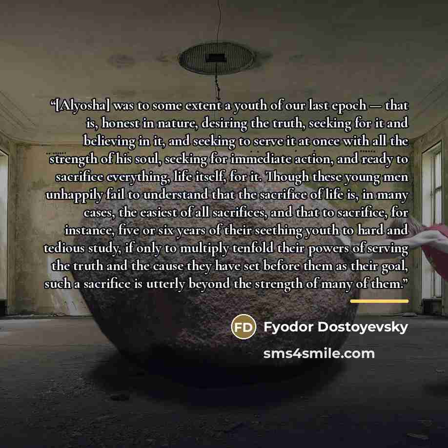 “[Alyosha] was to some extent a youth of our last epoch — that is, honest in nature, desiring the truth, seeking for it and believing in it, and seeking to serve it at once with all the strength of his soul, seeking for immediate action, and ready to sacrifice everything, life itself, for it…” quote by Fyodor Dostoyevsky