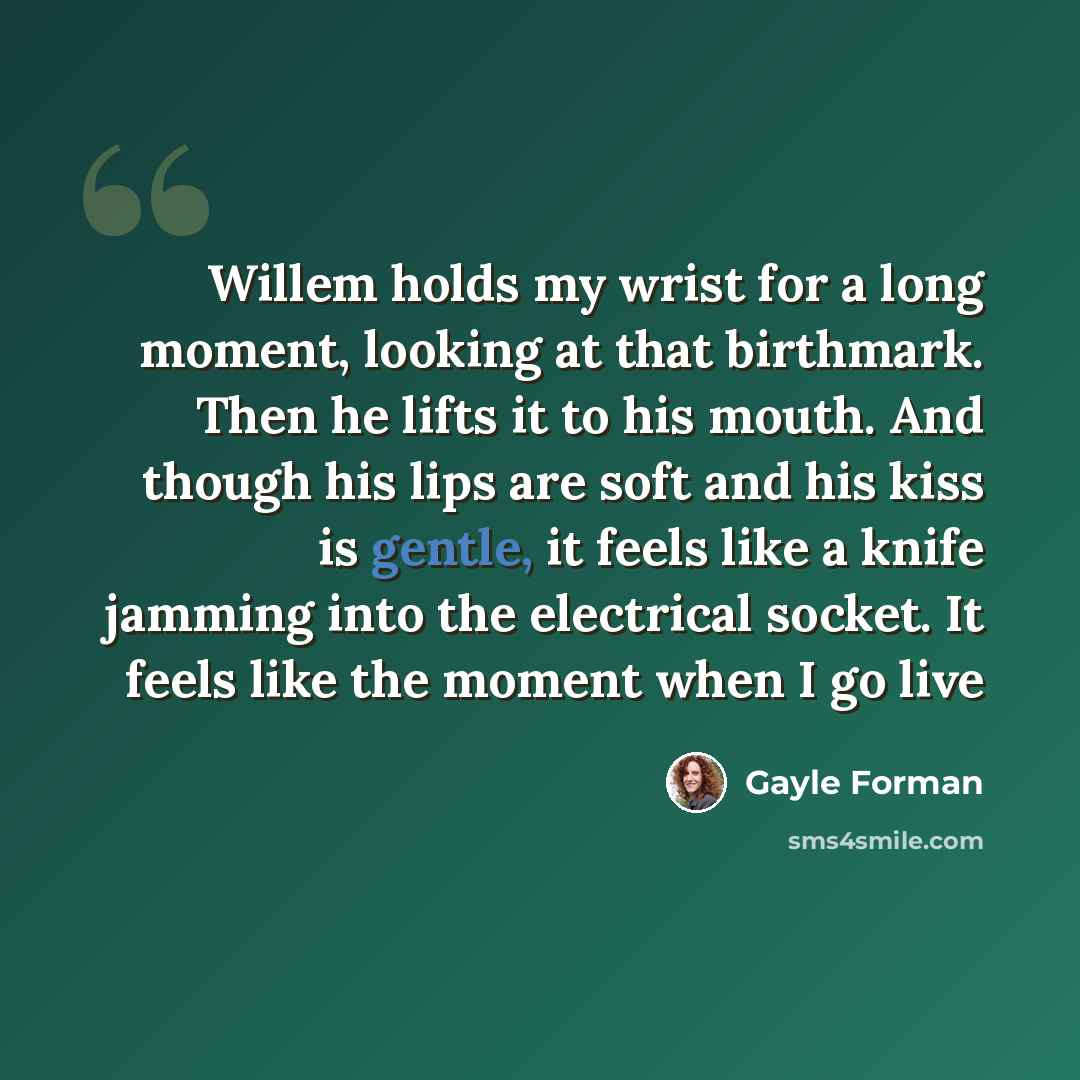“Willem holds my wrist for a long moment, looking at that birthmark. Then he lifts it to his mouth. And though his lips are soft and his kiss is gentle, it feels like a knife jamming into the electrical socket. It feels like the moment when I go live” quote by Gayle Forman