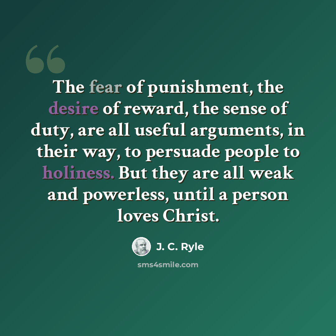 “The fear of punishment, the desire of reward, the sense of duty, are all useful arguments, in their way, to persuade people to holiness. But they are all weak and powerless, until a person loves Christ.” quote by J. C. Ryle