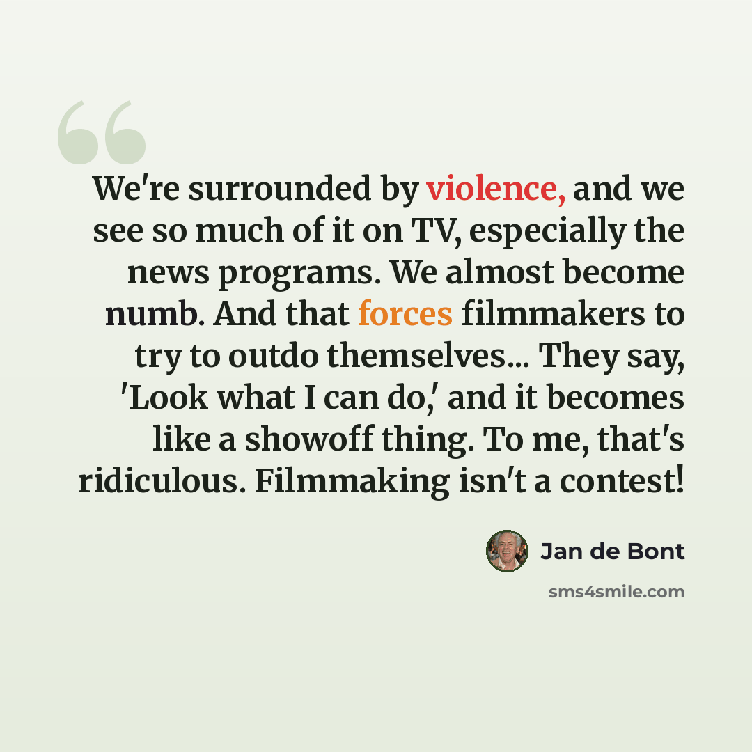“We're surrounded by violence, and we see so much of it on TV, especially the news programs. We almost become numb. And that forces filmmakers to try to outdo themselves... They say, 'Look what I can do,' and it becomes like a showoff thing. To me, that's ridiculous. Filmmaking isn't a contest!” quote by Jan de Bont