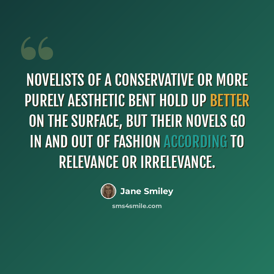 “Novelists of a conservative or more purely aesthetic bent hold up better on the surface, but their novels go in and out of fashion according to relevance or irrelevance.” quote by Jane Smiley