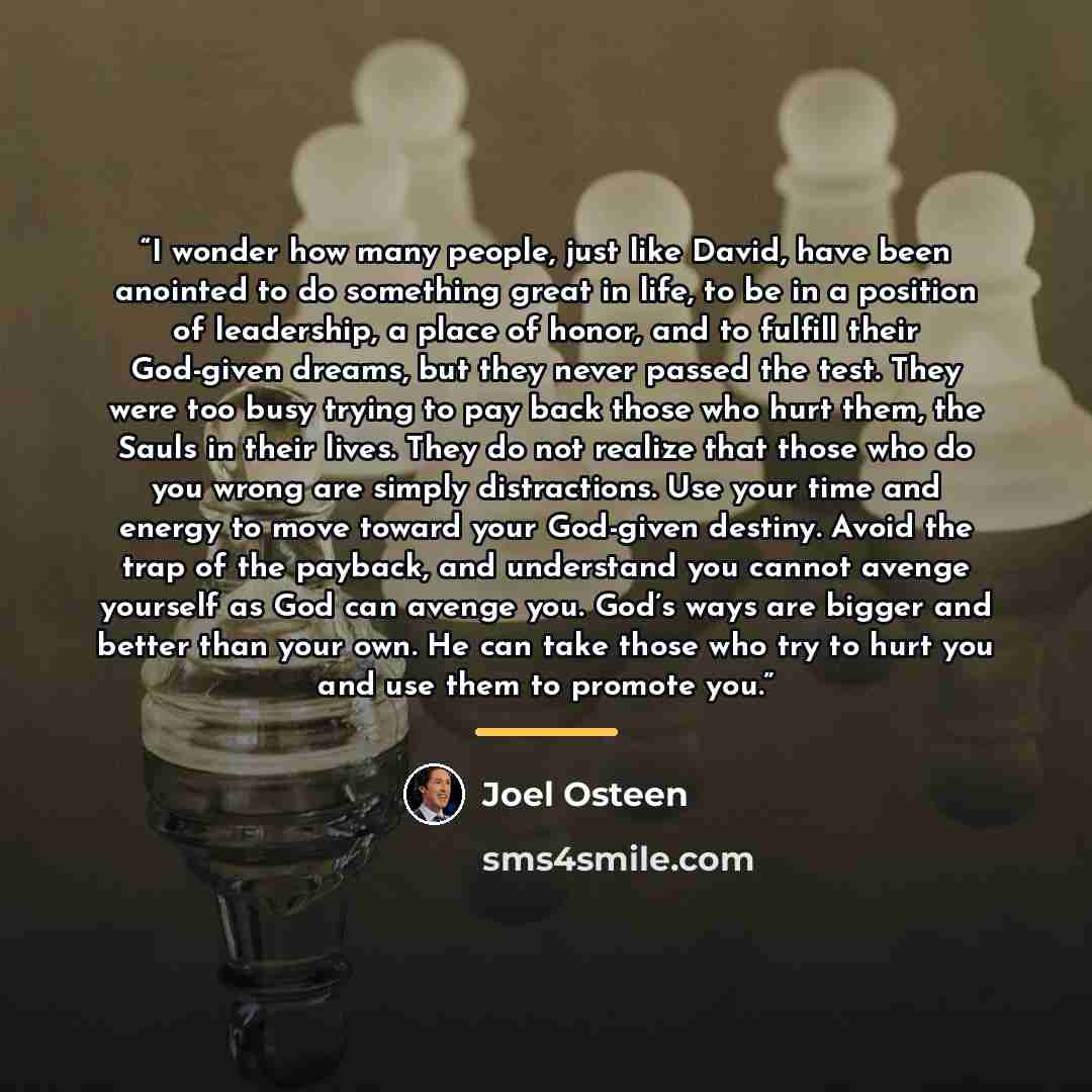 “I wonder how many people, just like David, have been anointed to do something great in life, to be in a position of leadership, a place of honor, and to fulfill their God-given dreams, but they never passed the test. They were too busy trying to pay back those who hurt them, the Sauls in their…” quote by Joel Osteen