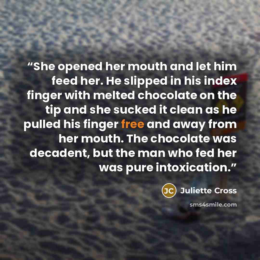 “She opened her mouth and let him feed her. He slipped in his index finger with melted chocolate on the tip and she sucked it clean as he pulled his finger free and away from her mouth. The chocolate was decadent, but the man who fed her was pure intoxication.” quote by Juliette Cross