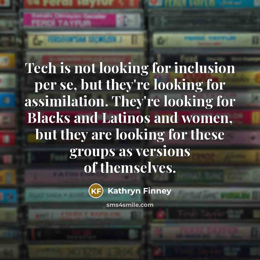 “Tech is not looking for inclusion per se, but they're looking for assimilation. They're looking for Blacks and Latinos and women, but they are looking for these groups as versions of themselves.” quote by Kathryn Finney