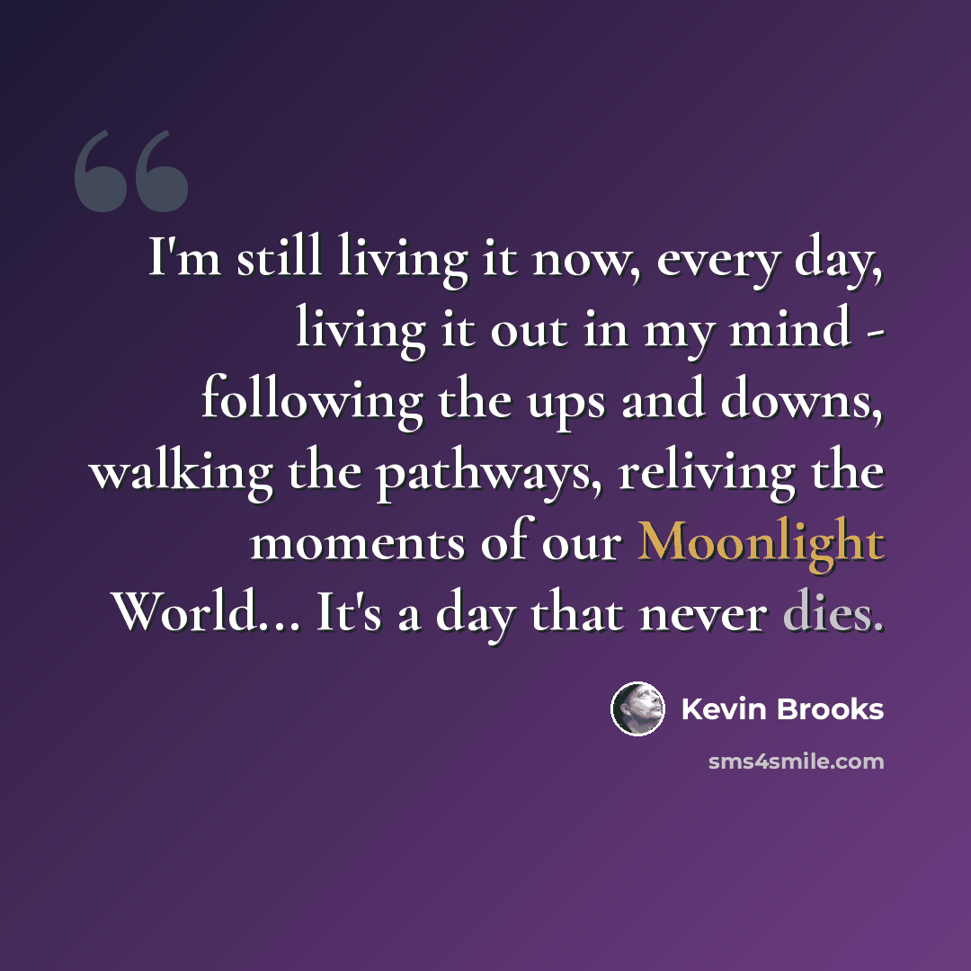“I'm still living it now, every day, living it out in my mind - following the ups and downs, walking the pathways, reliving the moments of our Moonlight World... It's a day that never dies.” quote by Kevin Brooks