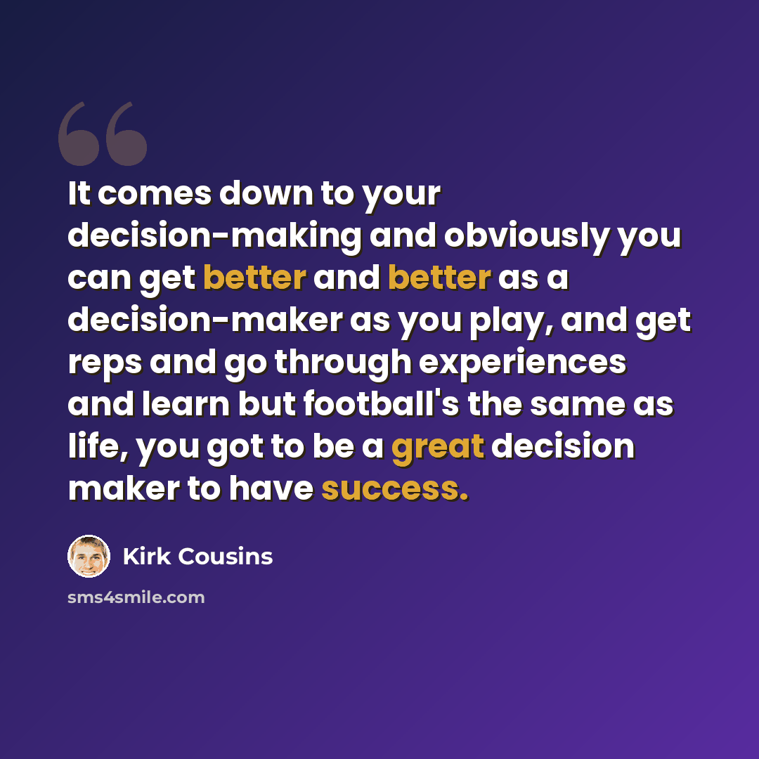 “It comes down to your decision-making and obviously you can get better and better as a decision-maker as you play, and get reps and go through experiences and learn but football's the same as life, you got to be a great decision maker to have success.” quote by Kirk Cousins