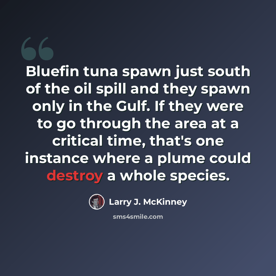 “Bluefin tuna spawn just south of the oil spill and they spawn only in the Gulf. If they were to go through the area at a critical time, that's one instance where a plume could destroy a whole species.” quote by Larry J. McKinney