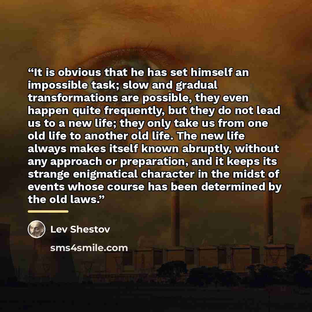 “It is obvious that he has set himself an impossible task; slow and gradual transformations are possible, they even happen quite frequently, but they do not lead us to a new life; they only take us from one old life to another old life. The new life always makes itself known abruptly, without any…” quote by Lev Shestov