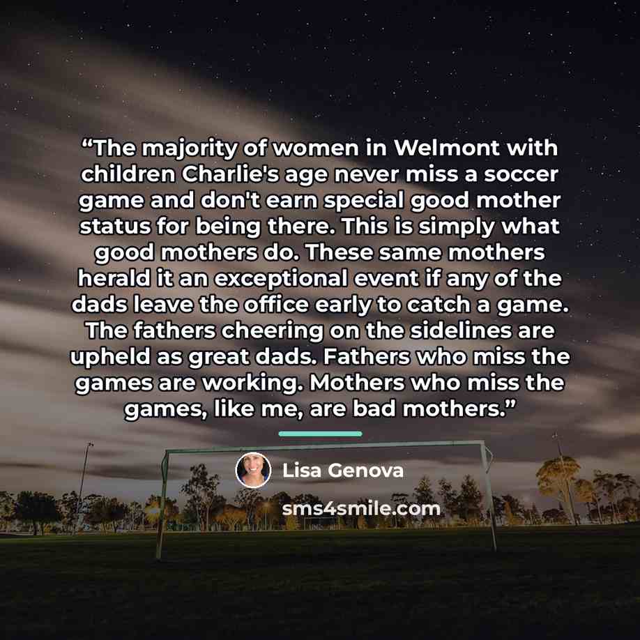 “The majority of women in Welmont with children Charlie's age never miss a soccer game and don't earn special good mother status for being there. This is simply what good mothers do. These same mothers herald it an exceptional event if any of the dads leave the office early to catch a game. The…” quote by Lisa Genova