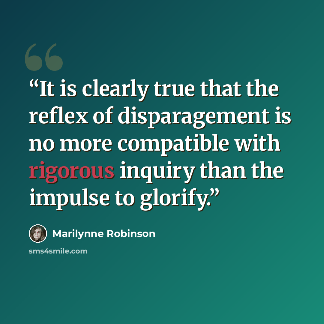 “It is clearly true that the reflex of disparagement is no more compatible with rigorous inquiry than the impulse to glorify.” quote by Marilynne Robinson