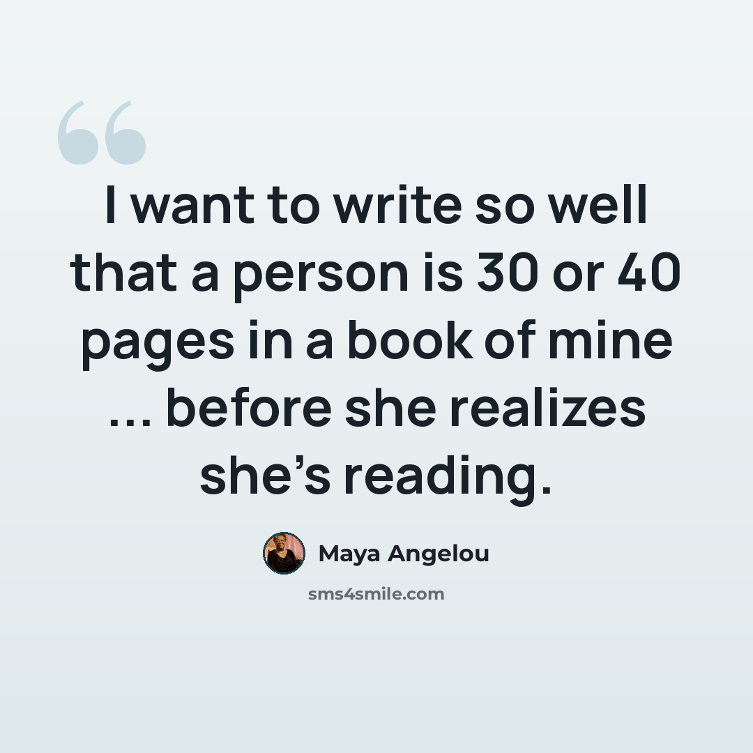“I want to write so well that a person is 30 or 40 pages in a book of mine ... before she realizes she's reading.” quote by Maya Angelou