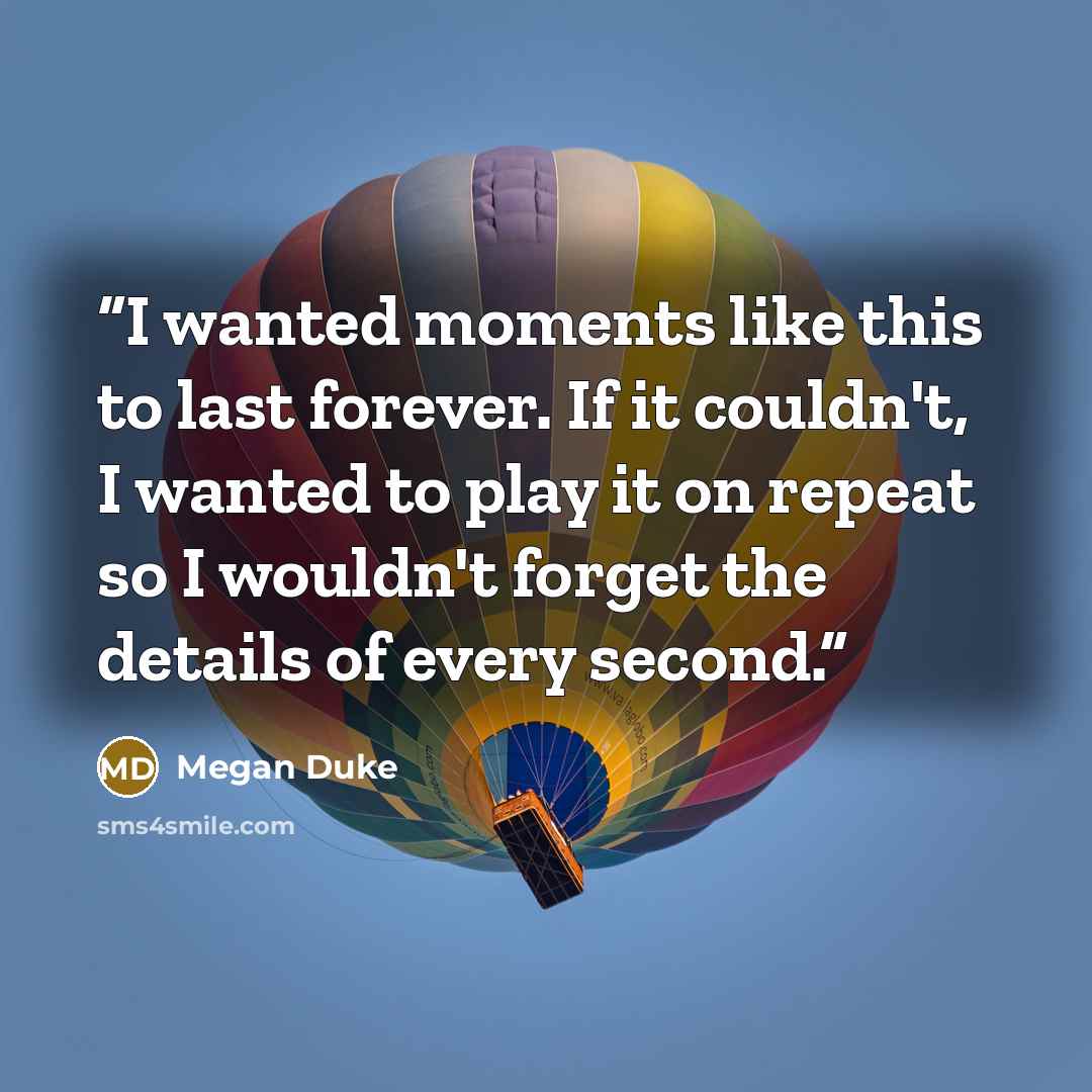 “I wanted moments like this to last forever. If it couldn't, I wanted to play it on repeat so I wouldn't forget the details of every second.” quote by Megan Duke