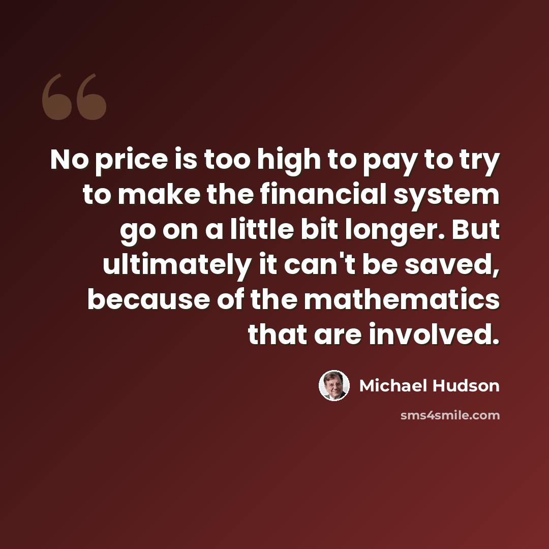 “No price is too high to pay to try to make the financial system go on a little bit longer. But ultimately it can't be saved, because of the mathematics that are involved.” quote by Michael Hudson