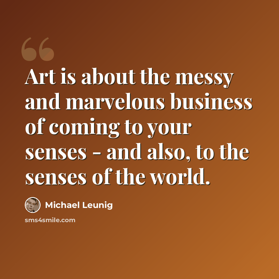 “Art is about the messy and marvelous business of coming to your senses - and also, to the senses of the world.” quote by Michael Leunig