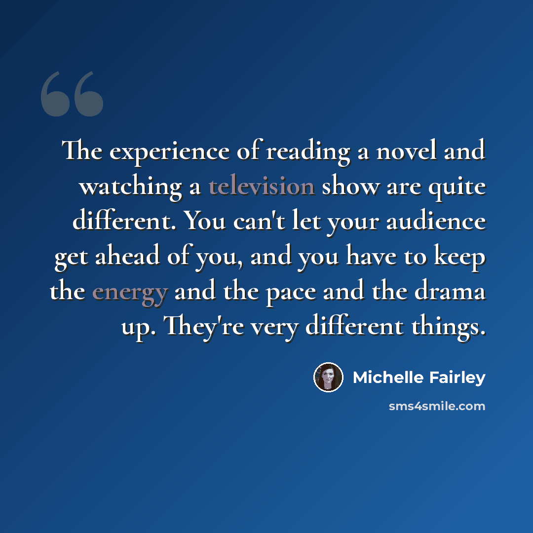 “The experience of reading a novel and watching a television show are quite different. You can't let your audience get ahead of you, and you have to keep the energy and the pace and the drama up. They're very different things.” quote by Michelle Fairley