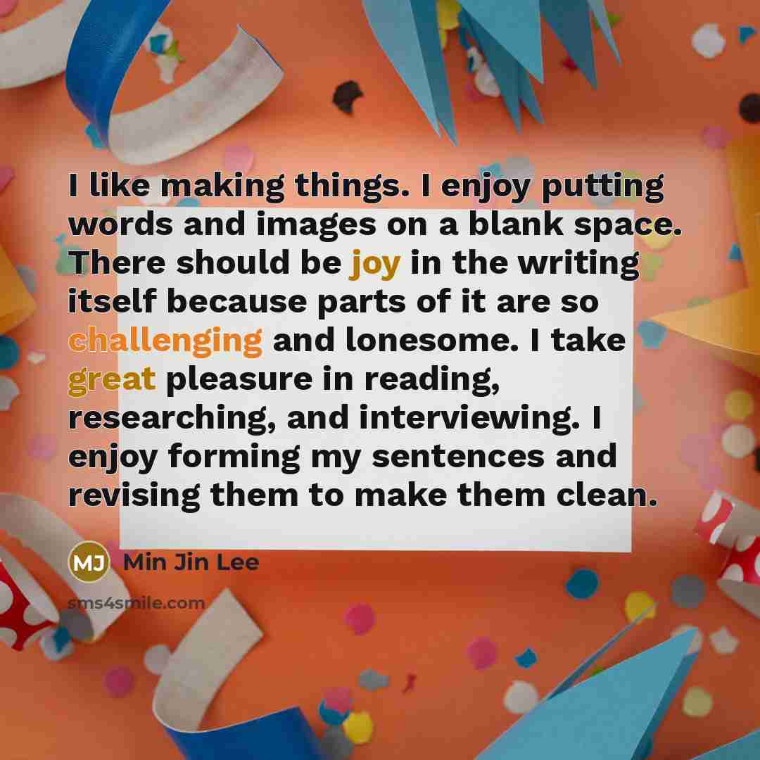 “I like making things. I enjoy putting words and images on a blank space. There should be joy in the writing itself because parts of it are so challenging and lonesome. I take great pleasure in reading, researching, and interviewing. I enjoy forming my sentences and revising them to make them clean.” quote by Min Jin Lee