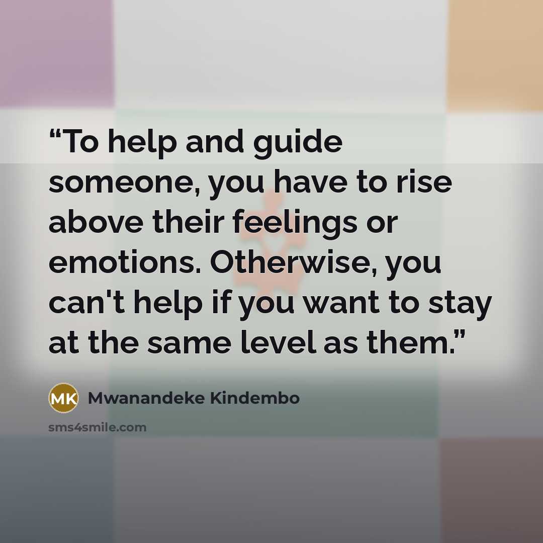 “To help and guide someone, you have to rise above their feelings or emotions. Otherwise, you can't help if you want to stay at the same level as them.” quote by Mwanandeke Kindembo