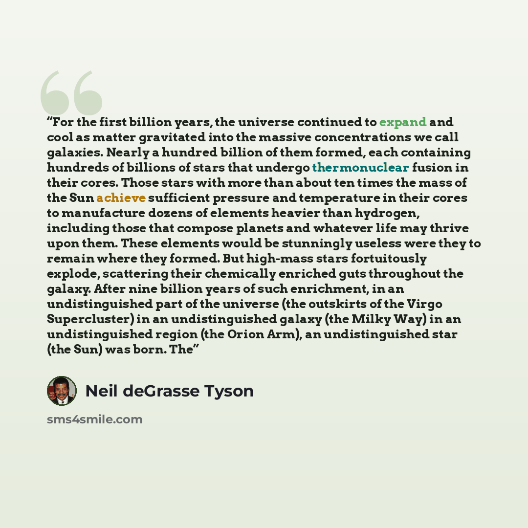 “For the first billion years, the universe continued to expand and cool as matter gravitated into the massive concentrations we call galaxies. Nearly a hundred billion of them formed, each containing hundreds of billions of stars that undergo thermonuclear fusion in their cores. Those stars with…” quote by Neil deGrasse Tyson