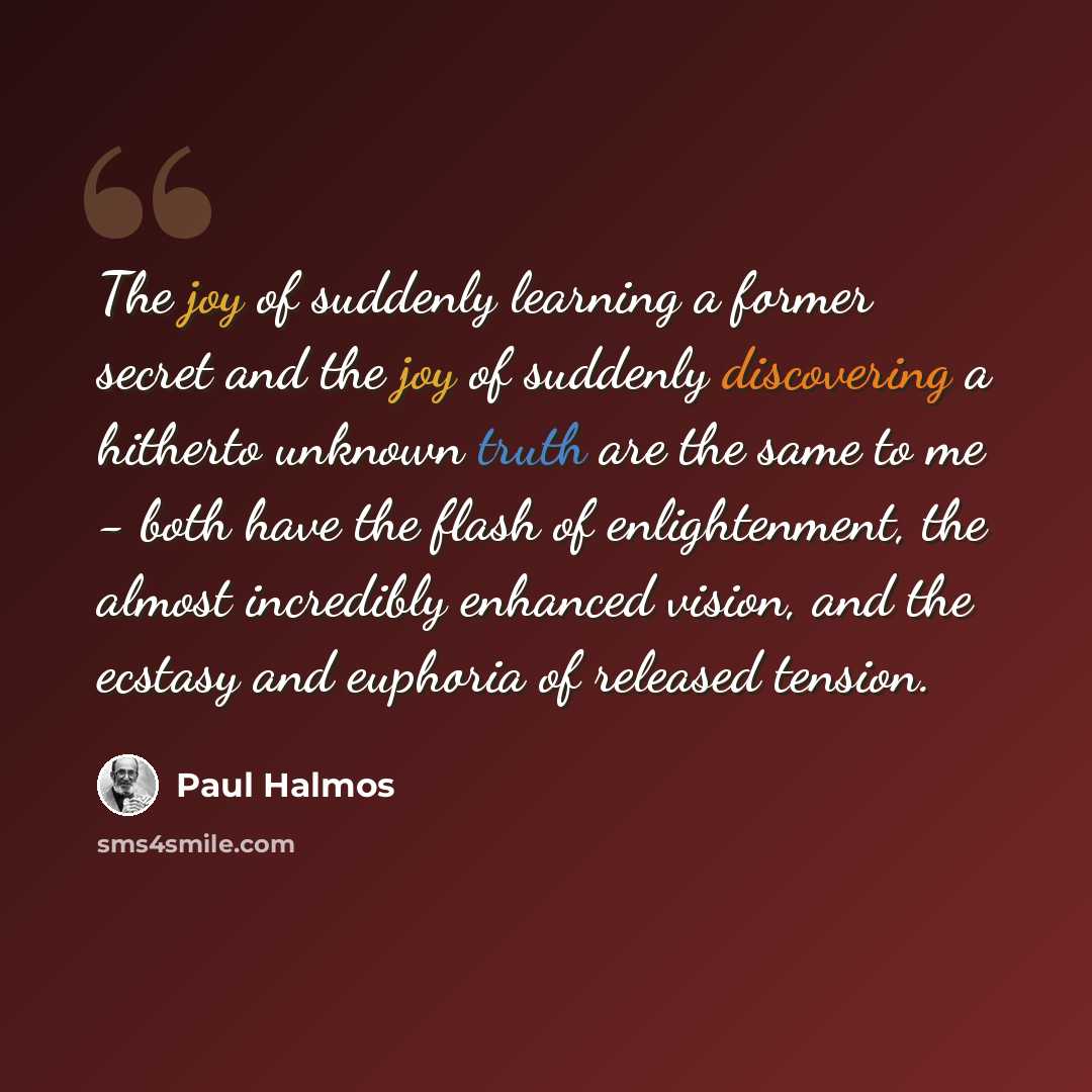 “The joy of suddenly learning a former secret and the joy of suddenly discovering a hitherto unknown truth are the same to me - both have the flash of enlightenment, the almost incredibly enhanced vision, and the ecstasy and euphoria of released tension.” quote by Paul Halmos