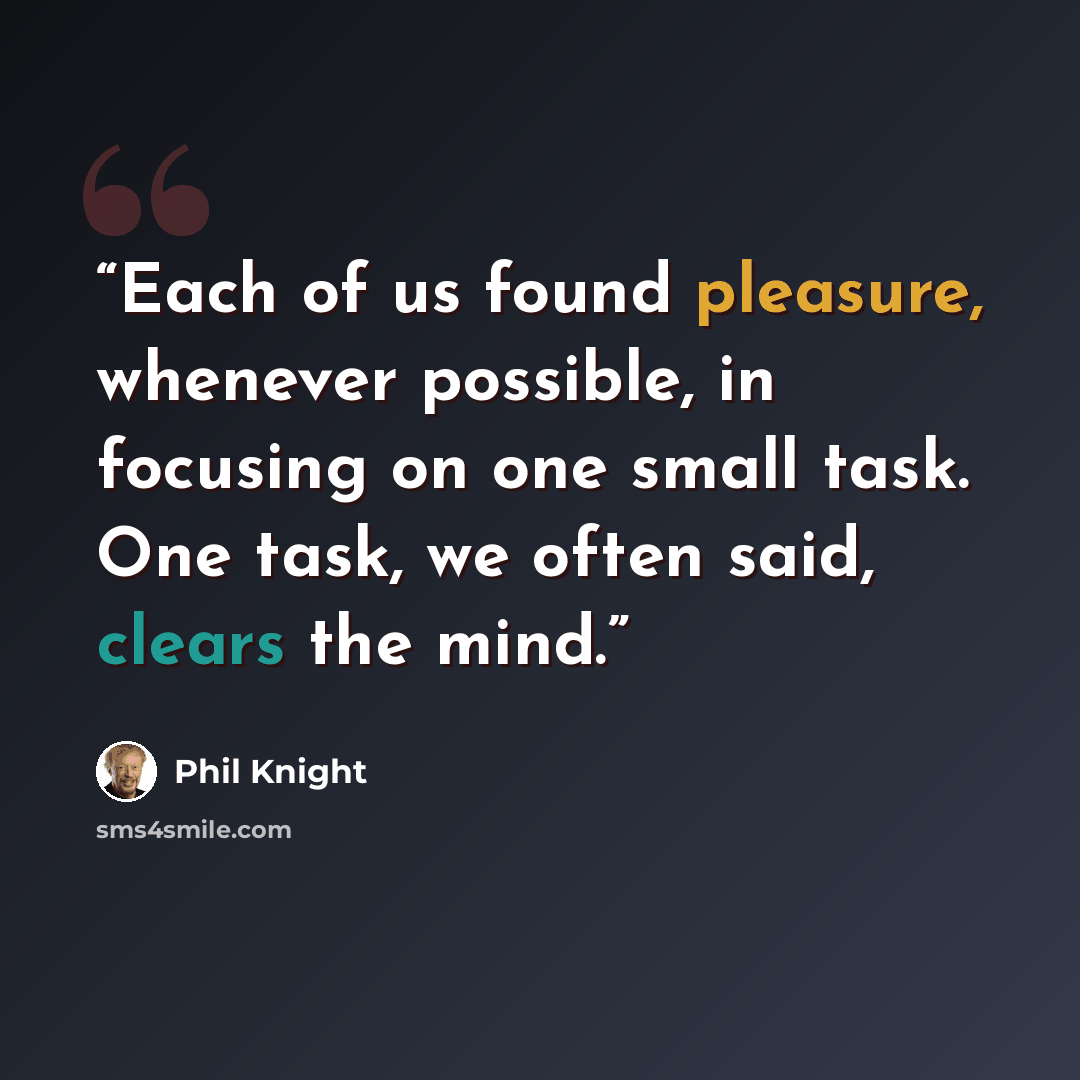 “Each of us found pleasure, whenever possible, in focusing on one small task. One task, we often said, clears the mind.” quote by Phil Knight