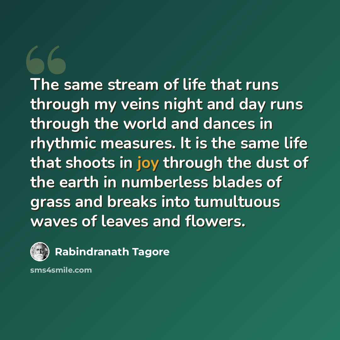 “The same stream of life that runs through my veins night and day runs through the world and dances in rhythmic measures. It is the same life that shoots in joy through the dust of the earth in numberless blades of grass and breaks into tumultuous waves of leaves and flowers.” quote by Rabindranath Tagore