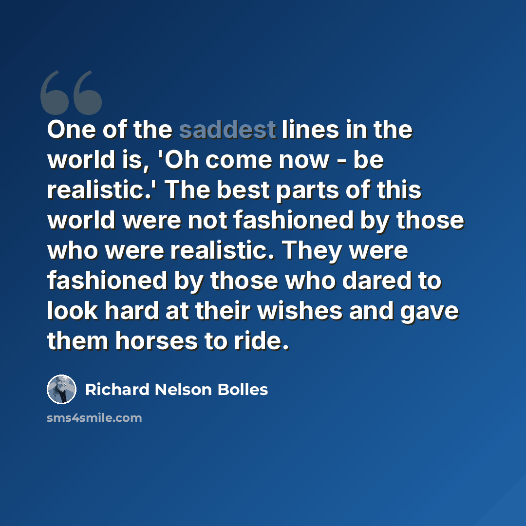 “One of the saddest lines in the world is, 'Oh come now - be realistic.' The best parts of this world were not fashioned by those who were realistic. They were fashioned by those who dared to look hard at their wishes and gave them horses to ride.” quote by Richard Nelson Bolles