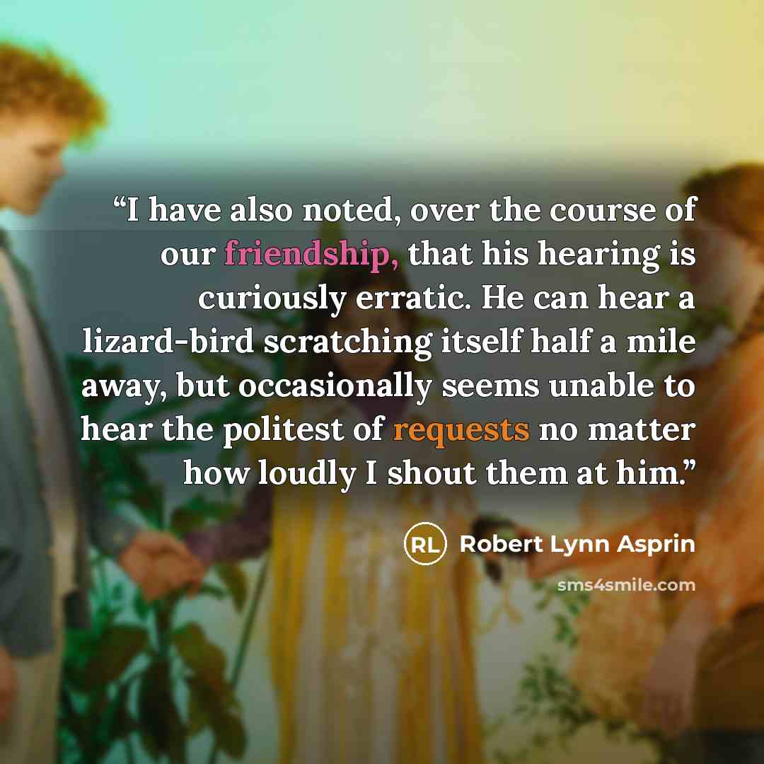“I have also noted, over the course of our friendship, that his hearing is curiously erratic. He can hear a lizard-bird scratching itself half a mile away, but occasionally seems unable to hear the politest of requests no matter how loudly I shout them at him.” quote by Robert Lynn Asprin