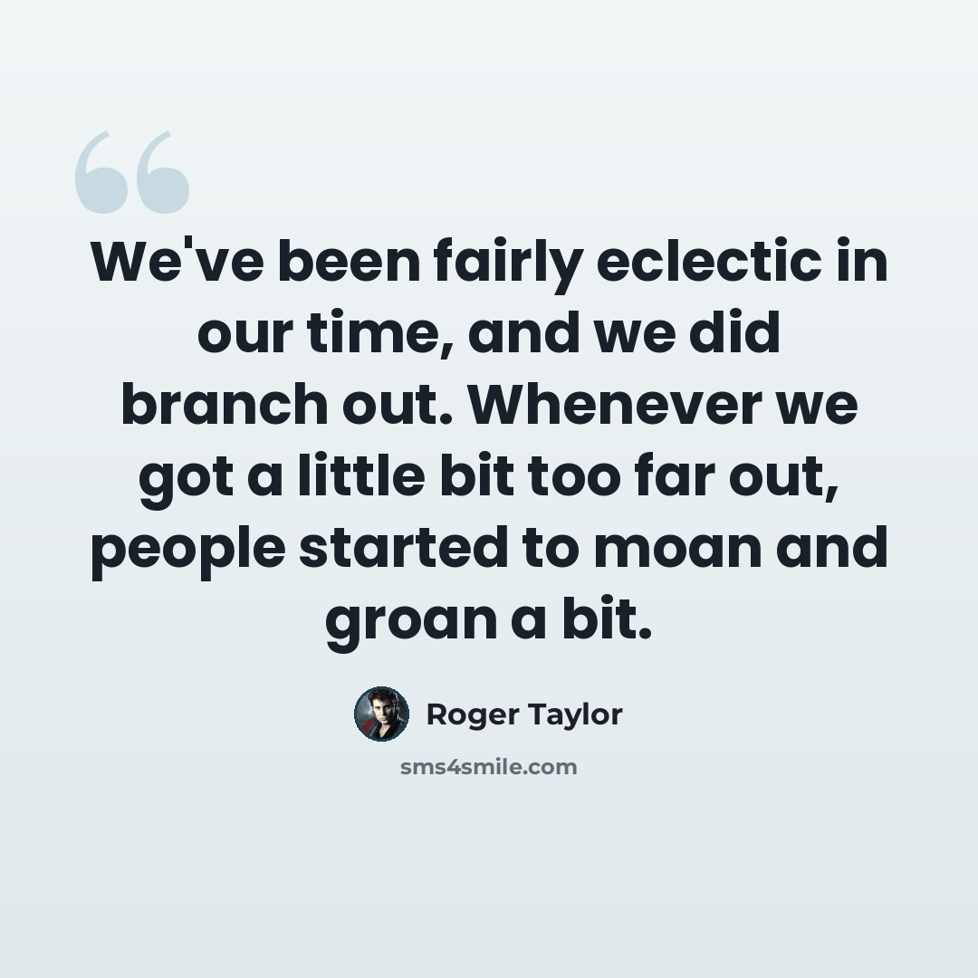 “We've been fairly eclectic in our time, and we did branch out. Whenever we got a little bit too far out, people started to moan and groan a bit.” quote by Roger Taylor
