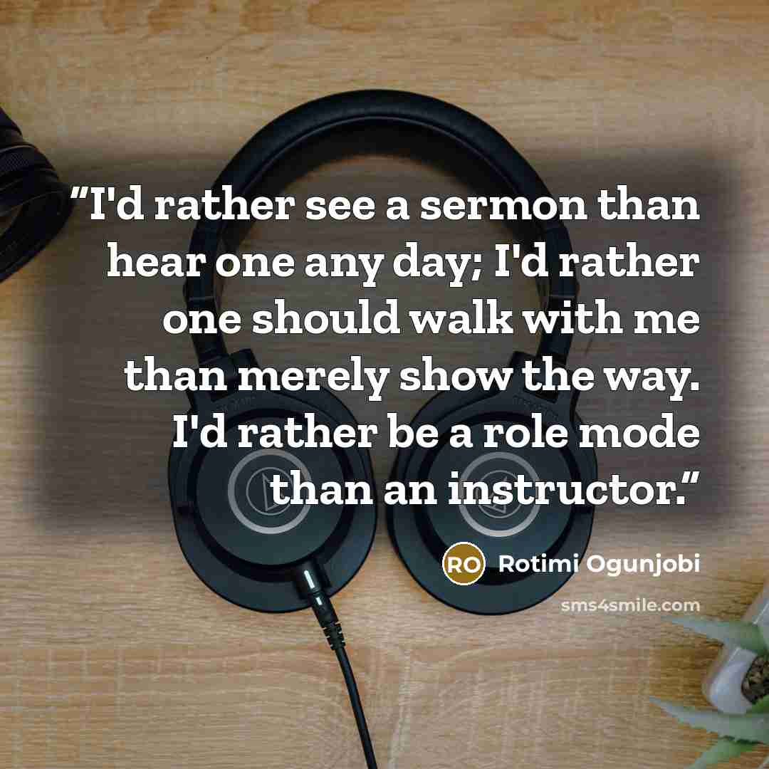 “I'd rather see a sermon than hear one any day; I'd rather one should walk with me than merely show the way. I'd rather be a role mode than an instructor.” quote by Rotimi Ogunjobi