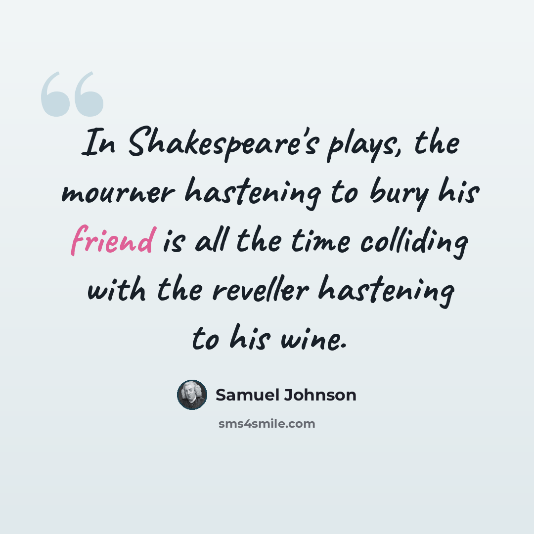 “In Shakespeare's plays, the mourner hastening to bury his friend is all the time colliding with the reveller hastening to his wine.” quote by Samuel Johnson