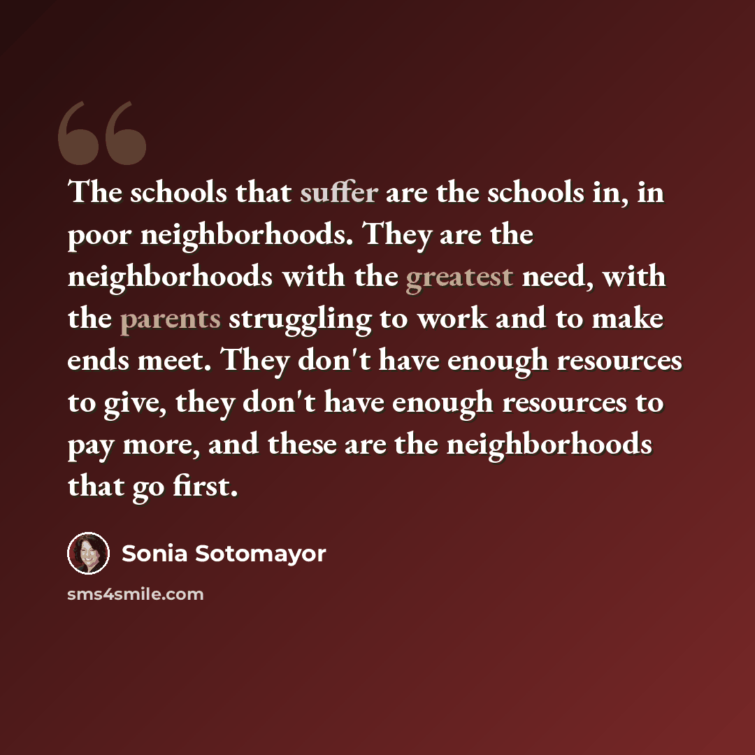 “The schools that suffer are the schools in, in poor neighborhoods. They are the neighborhoods with the greatest need, with the parents struggling to work and to make ends meet. They don't have enough resources to give, they don't have enough resources to pay more, and these are the neighborhoods…” quote by Sonia Sotomayor