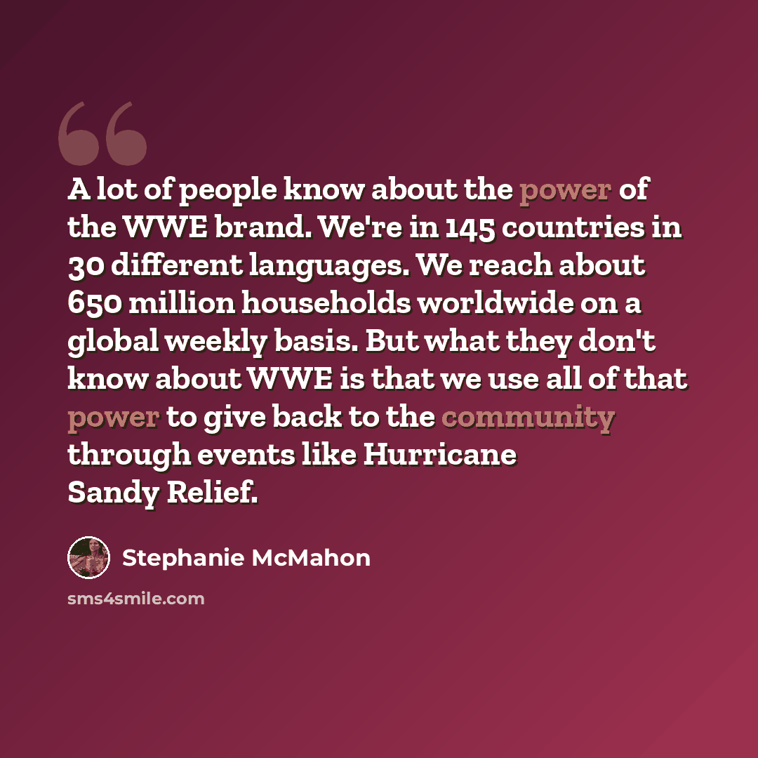 “A lot of people know about the power of the WWE brand. We're in 145 countries in 30 different languages. We reach about 650 million households worldwide on a global weekly basis. But what they don't know about WWE is that we use all of that power to give back to the community through events like…” quote by Stephanie McMahon