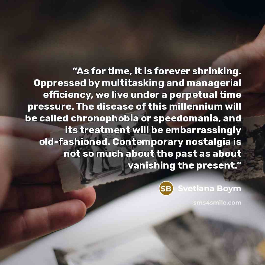 “As for time, it is forever shrinking. Oppressed by multitasking and managerial efficiency, we live under a perpetual time pressure. The disease of this millennium will be called chronophobia or speedomania, and its treatment will be embarrassingly old-fashioned. Contemporary nostalgia is not so…” quote by Svetlana Boym