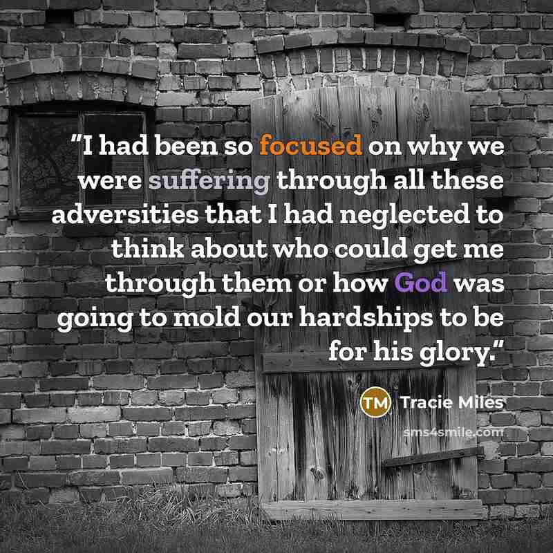 “I had been so focused on why we were suffering through all these adversities that I had neglected to think about who could get me through them or how God was going to mold our hardships to be for his glory.” quote by Tracie Miles