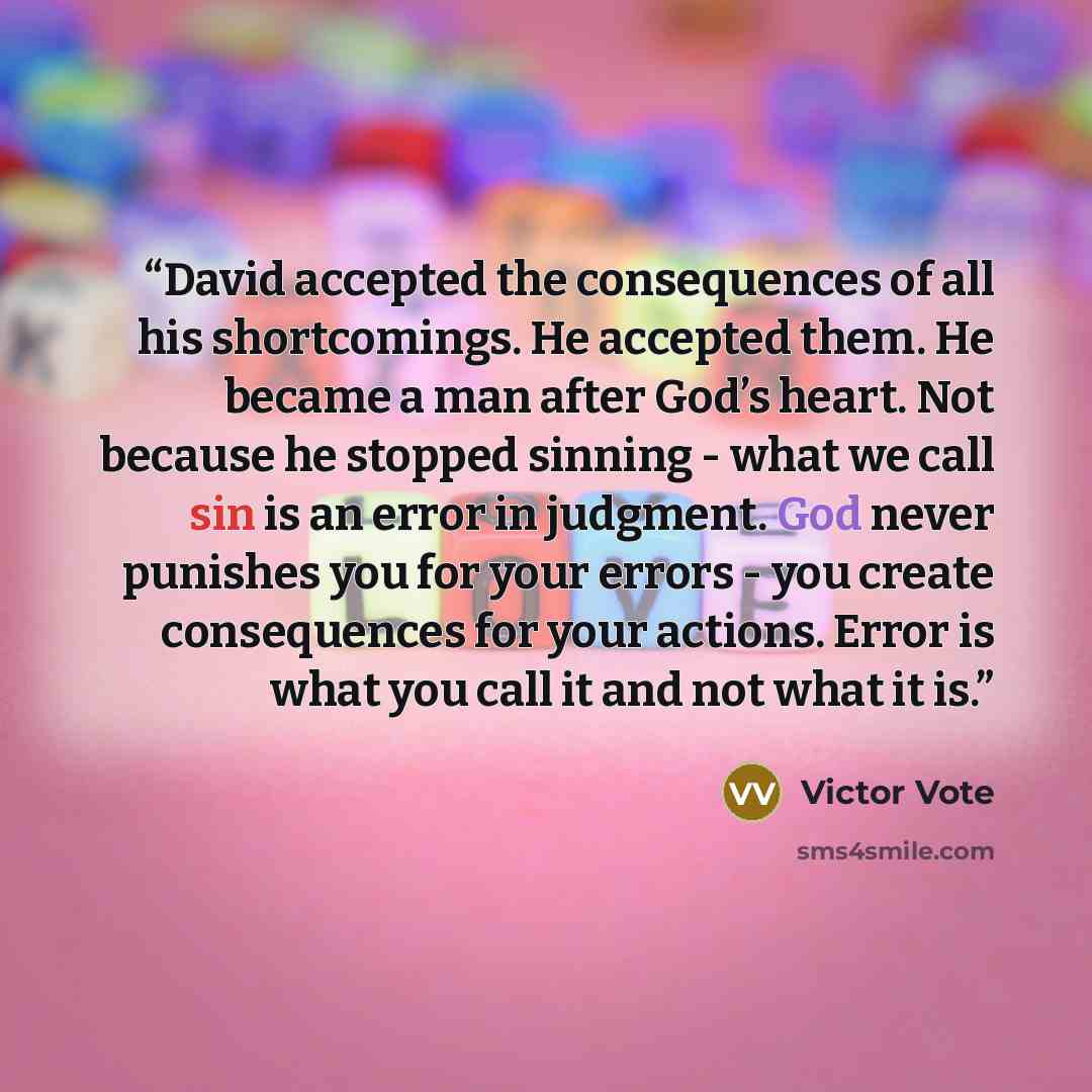 “David accepted the consequences of all his shortcomings. He accepted them. He became a man after God’s heart. Not because he stopped sinning - what we call sin is an error in judgment. God never punishes you for your errors - you create consequences for your actions. Error is what you call it and…” quote by Victor Vote