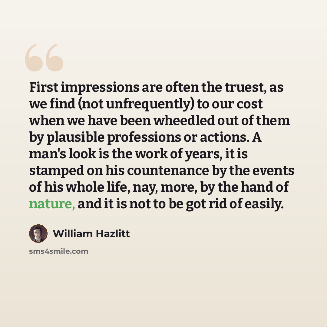 “First impressions are often the truest, as we find (not unfrequently) to our cost when we have been wheedled out of them by plausible professions or actions. A man's look is the work of years, it is stamped on his countenance by the events of his whole life, nay, more, by the hand of nature, and…” quote by William Hazlitt