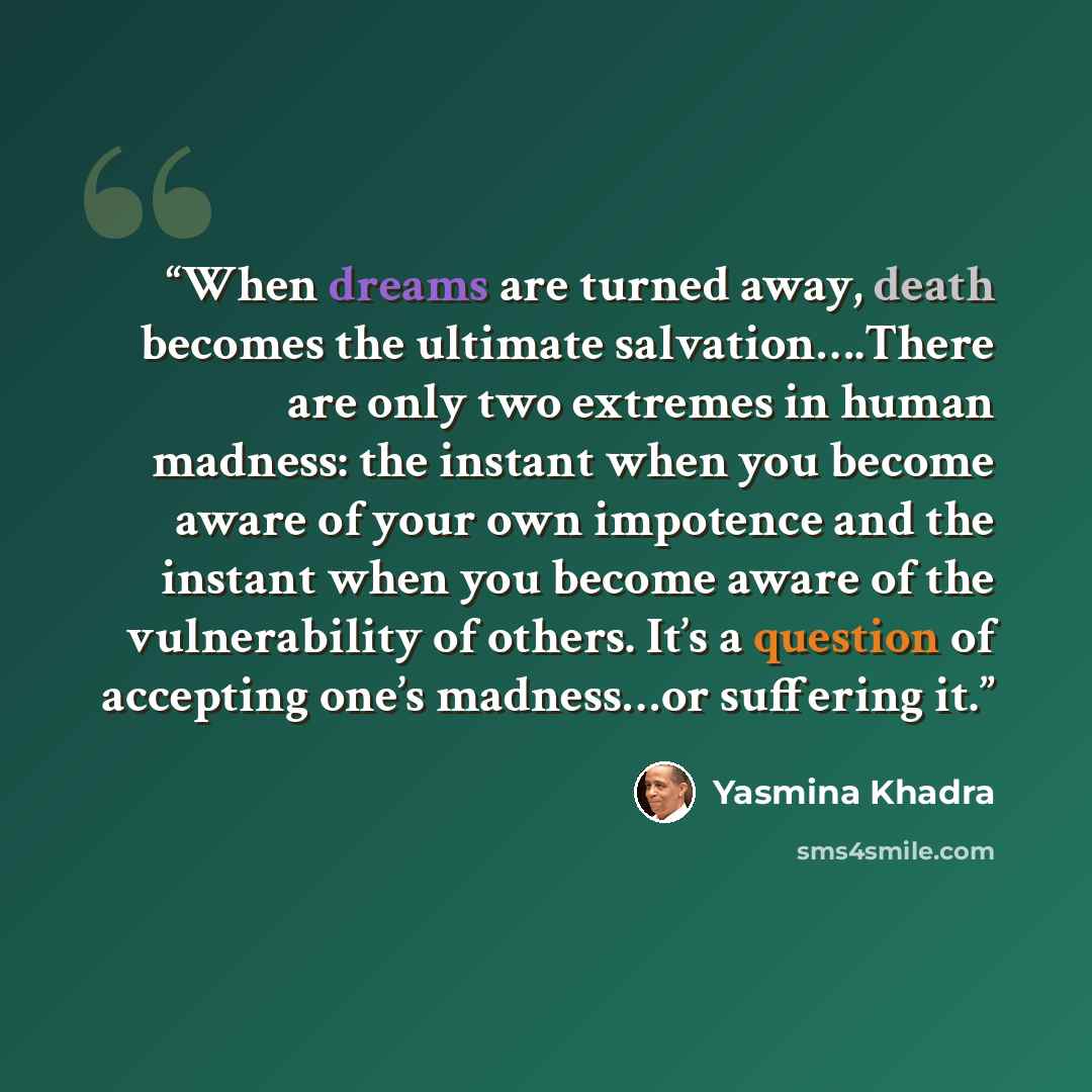 “When dreams are turned away, death becomes the ultimate salvation….There are only two extremes in human madness: the instant when you become aware of your own impotence and the instant when you become aware of the vulnerability of others. It’s a question of accepting one’s madness…or suffering it.” quote by Yasmina Khadra