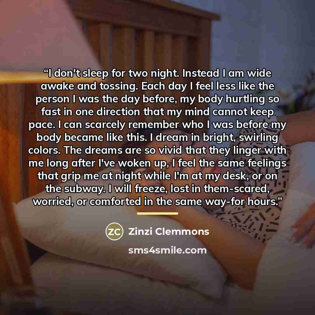 “I don't sleep for two night. Instead I am wide awake and tossing. Each day I feel less like the person I was the day before, my body hurtling so fast in one direction that my mind cannot keep pace. I can scarcely remember who I was before my body became like this. I dream in bright, swirling…” quote by Zinzi Clemmons