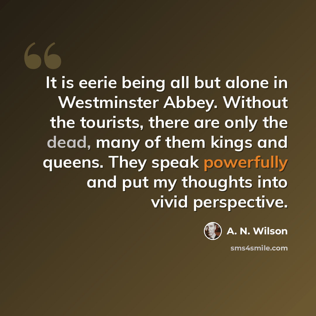 “It is eerie being all but alone in Westminster Abbey. Without the tourists, there are only the dead, many of them kings and queens. They speak powerfully and put my thoughts into vivid perspective.” quote by A. N. Wilson