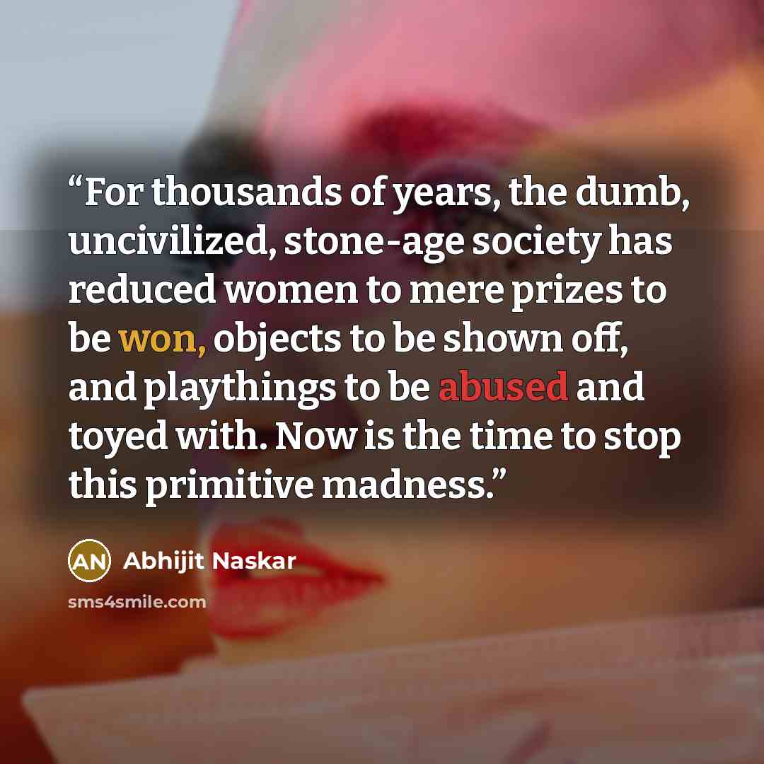 “For thousands of years, the dumb, uncivilized, stone-age society has reduced women to mere prizes to be won, objects to be shown off, and playthings to be abused and toyed with. Now is the time to stop this primitive madness.” quote by Abhijit Naskar