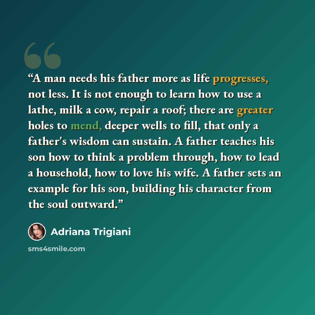 “A man needs his father more as life progresses, not less. It is not enough to learn how to use a lathe, milk a cow, repair a roof; there are greater holes to mend, deeper wells to fill, that only a father's wisdom can sustain. A father teaches his son how to think a problem through, how to lead a…” quote by Adriana Trigiani