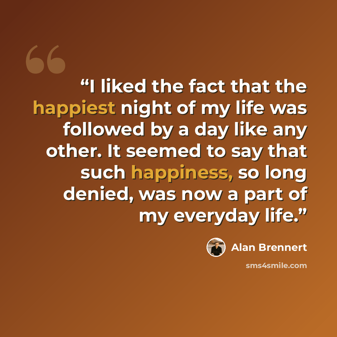 “I liked the fact that the happiest night of my life was followed by a day like any other. It seemed to say that such happiness, so long denied, was now a part of my everyday life.” quote by Alan Brennert