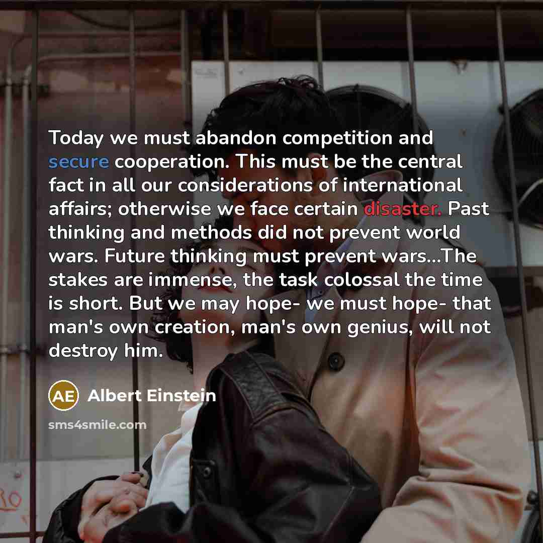 “Today we must abandon competition and secure cooperation. This must be the central fact in all our considerations of international affairs; otherwise we face certain disaster. Past thinking and methods did not prevent world wars. Future thinking must prevent wars...The stakes are immense, the task…” quote by Albert Einstein