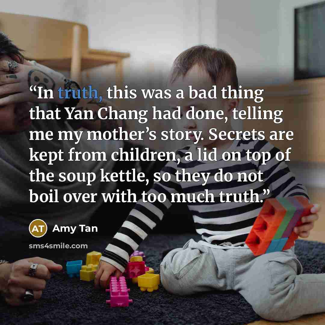 “In truth, this was a bad thing that Yan Chang had done, telling me my mother’s story. Secrets are kept from children, a lid on top of the soup kettle, so they do not boil over with too much truth.” quote by Amy Tan