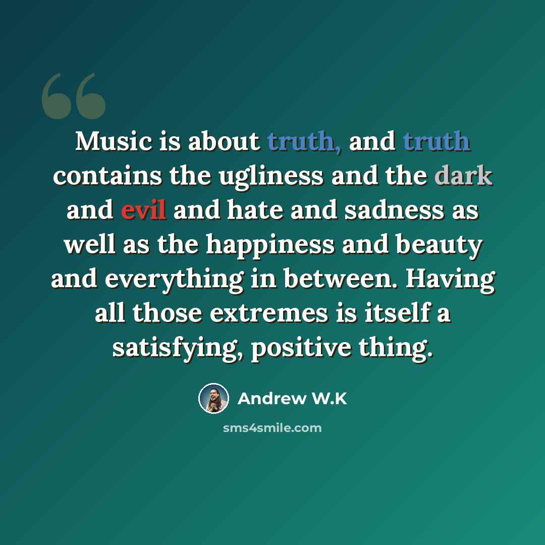 “Music is about truth, and truth contains the ugliness and the dark and evil and hate and sadness as well as the happiness and beauty and everything in between. Having all those extremes is itself a satisfying, positive thing.” quote by Andrew W.K