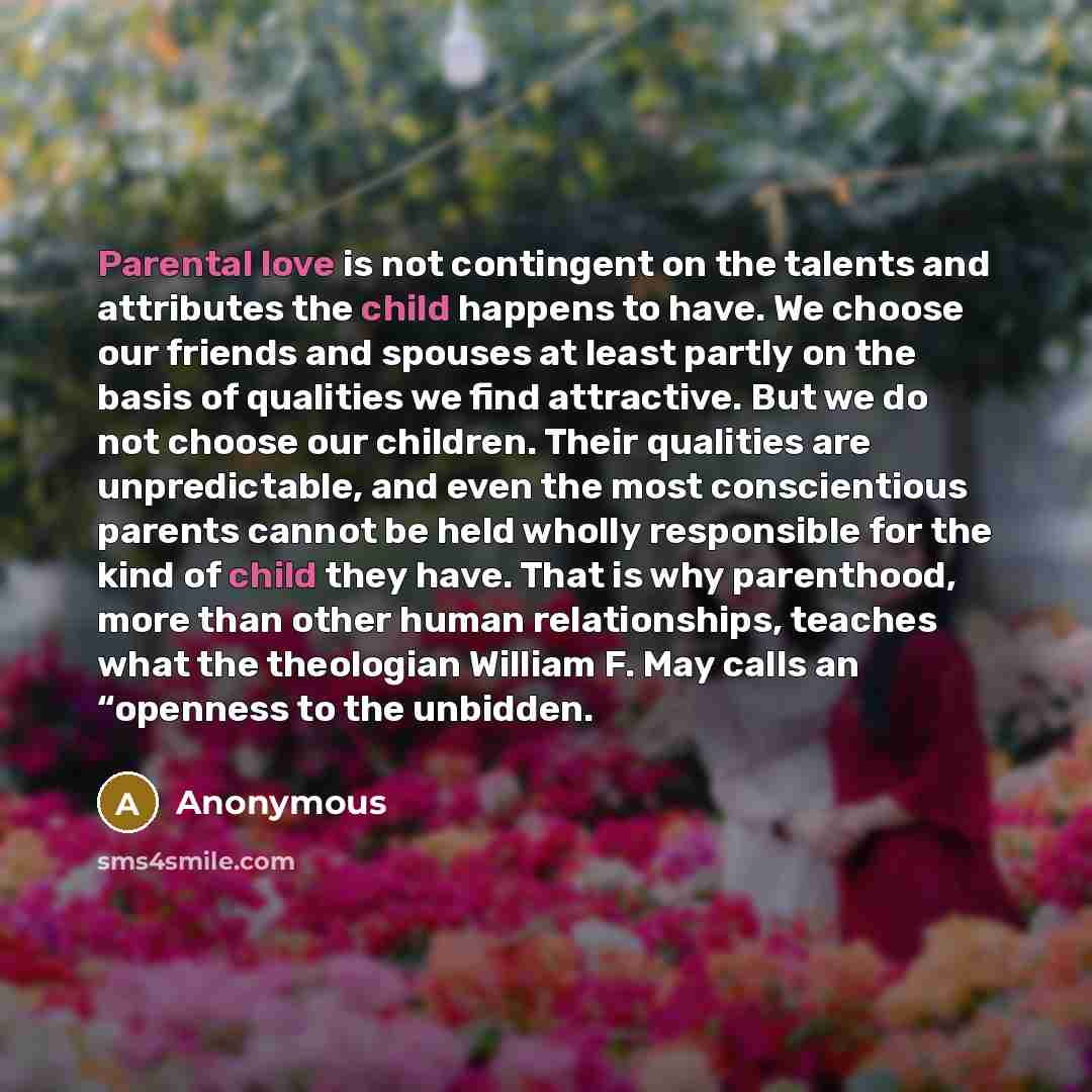 “Parental love is not contingent on the talents and attributes the child happens to have. We choose our friends and spouses at least partly on the basis of qualities we find attractive. But we do not choose our children. Their qualities are unpredictable, and even the most conscientious parents…” quote by Anonymous