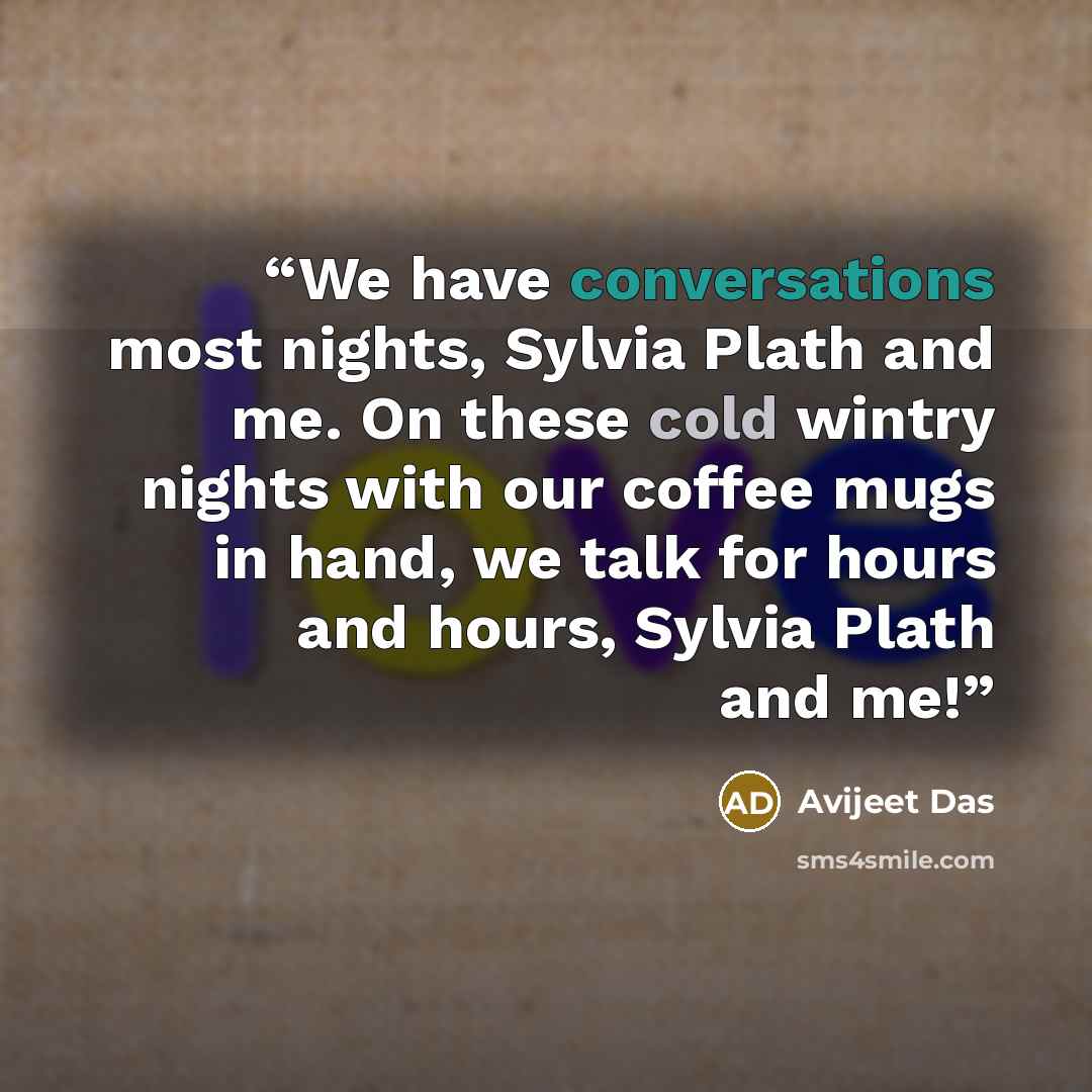 “We have conversations most nights, Sylvia Plath and me. On these cold wintry nights with our coffee mugs in hand, we talk for hours and hours, Sylvia Plath and me!” quote by Avijeet Das