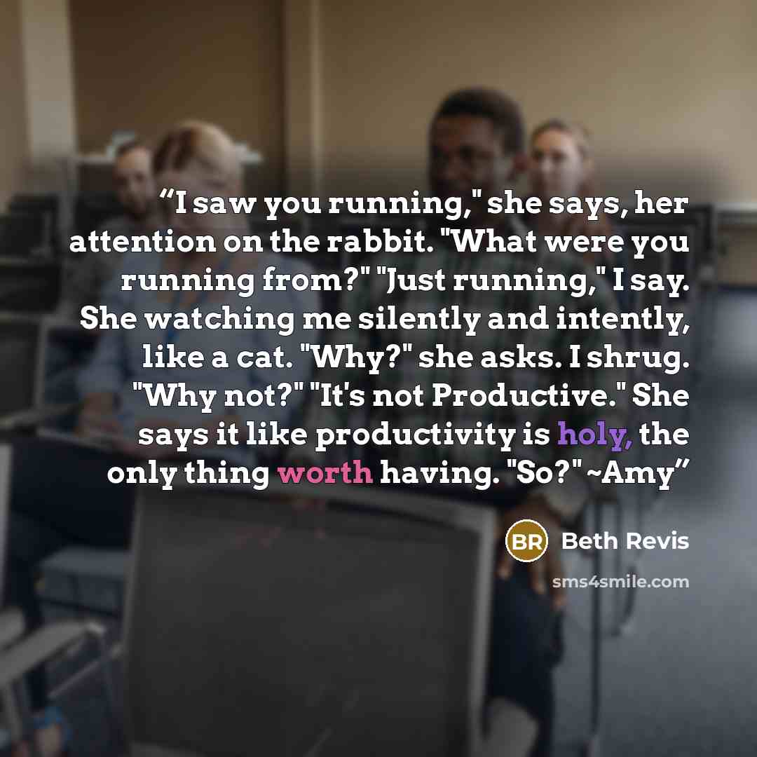 “I saw you running," she says, her attention on the rabbit. "What were you running from?" "Just running," I say. She watching me silently and intently, like a cat. "Why?" she asks. I shrug. "Why not?" "It's not Productive." She says it like productivity is holy, the only thing worth having. "So?"…” quote by Beth Revis
