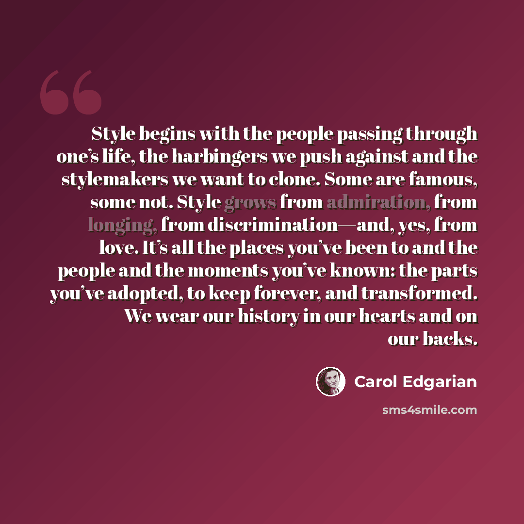 “Style begins with the people passing through one’s life, the harbingers we push against and the stylemakers we want to clone. Some are famous, some not. Style grows from admiration, from longing, from discrimination—and, yes, from love. It’s all the places you’ve been to and the people and the…” quote by Carol Edgarian